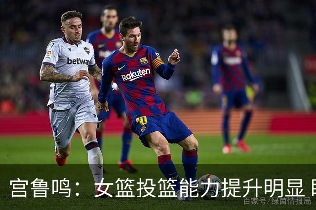 宫鲁鸣：女篮投篮能力提升明显 盼海外球员尽早归队
